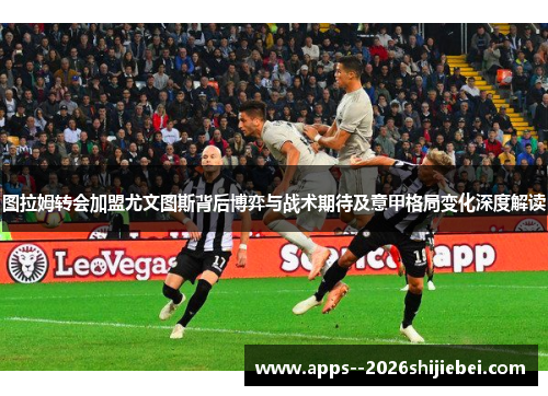 图拉姆转会加盟尤文图斯背后博弈与战术期待及意甲格局变化深度解读