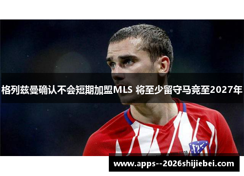 格列兹曼确认不会短期加盟MLS 将至少留守马竞至2027年
