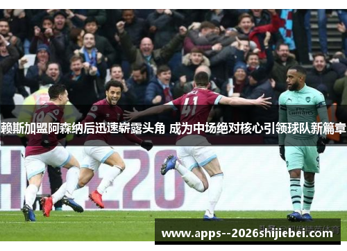 赖斯加盟阿森纳后迅速崭露头角 成为中场绝对核心引领球队新篇章 赖斯加盟阿森纳后迅速崭露头角 成为中场绝对核心引领球队新篇章