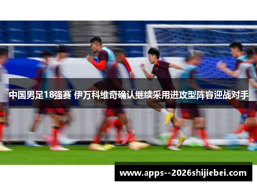 中国男足18强赛 伊万科维奇确认继续采用进攻型阵容迎战对手 中国男足18强赛 伊万科维奇确认继续采用进攻型阵容迎战对手