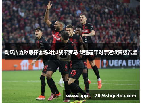 勒沃库森欧联杯客场2比2战平罗马 顽强逼平对手延续晋级希望 勒沃库森欧联杯客场2比2战平罗马 顽强逼平对手延续晋级希望