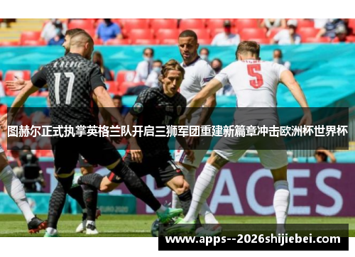 图赫尔正式执掌英格兰队开启三狮军团重建新篇章冲击欧洲杯世界杯 图赫尔正式执掌英格兰队开启三狮军团重建新篇章冲击欧洲杯世界杯