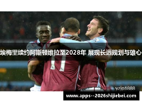 埃梅里续约阿斯顿维拉至2028年 展现长远规划与雄心 埃梅里续约阿斯顿维拉至2028年 展现长远规划与雄心