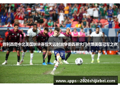 普利西奇中北美国联决赛惊天远射洞穿墨西哥大门点燃美国冠军之夜 普利西奇中北美国联决赛惊天远射洞穿墨西哥大门点燃美国冠军之夜