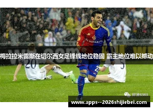 梅拉拉米雷斯在切尔西女足锋线地位稳固 霸主地位难以撼动