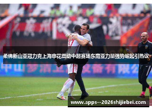 柔佛新山亚冠力克上海申花震动中超赛场东南亚力量强势崛起引热议