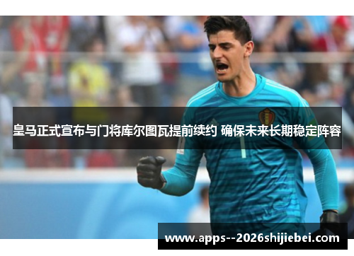 皇马正式宣布与门将库尔图瓦提前续约 确保未来长期稳定阵容