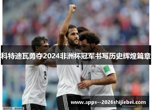 科特迪瓦勇夺2024非洲杯冠军书写历史辉煌篇章