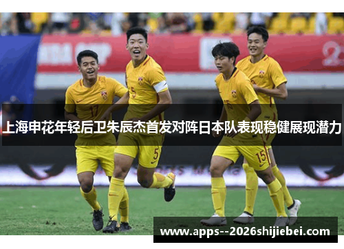 上海申花年轻后卫朱辰杰首发对阵日本队表现稳健展现潜力