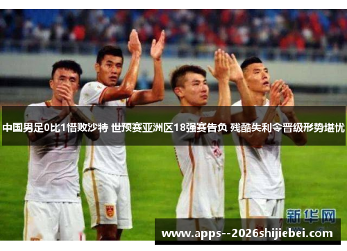 中国男足0比1惜败沙特 世预赛亚洲区18强赛告负 残酷失利令晋级形势堪忧