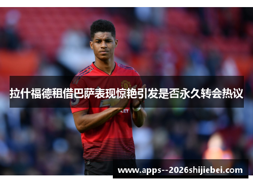 拉什福德租借巴萨表现惊艳引发是否永久转会热议