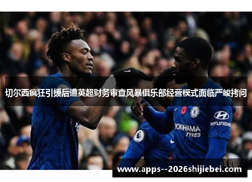 切尔西疯狂引援后遭英超财务审查风暴俱乐部经营模式面临严峻拷问